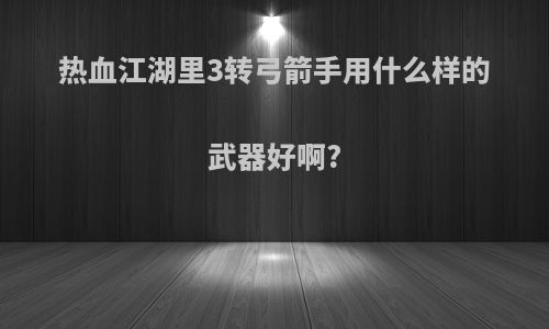 热血江湖里3转弓箭手用什么样的武器好啊?