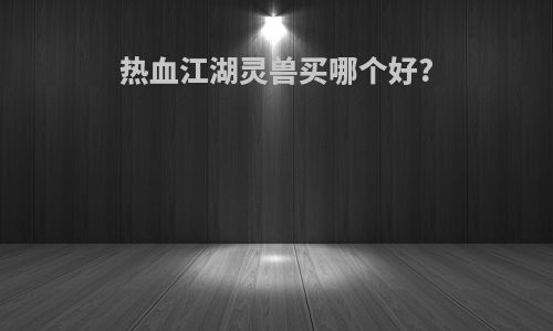热血江湖灵兽买哪个好?
