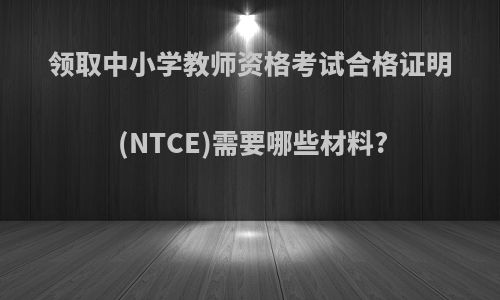 领取中小学教师资格考试合格证明(NTCE)需要哪些材料?