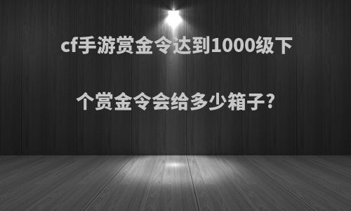 cf手游赏金令达到1000级下个赏金令会给多少箱子?