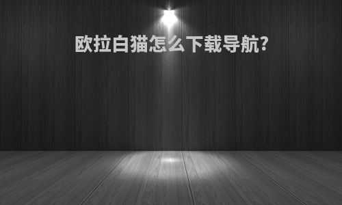 欧拉白猫怎么下载导航?