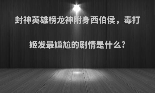 封神英雄榜龙神附身西伯侯，毒打姬发最尴尬的剧情是什么?