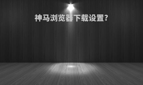 神马浏览器下载设置?
