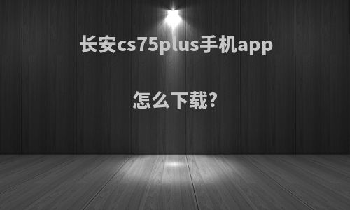 长安cs75plus手机app怎么下载?