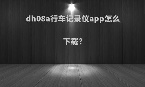 dh08a行车记录仪app怎么下载?