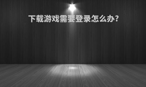 下载游戏需要登录怎么办?