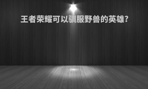王者荣耀可以驯服野兽的英雄?