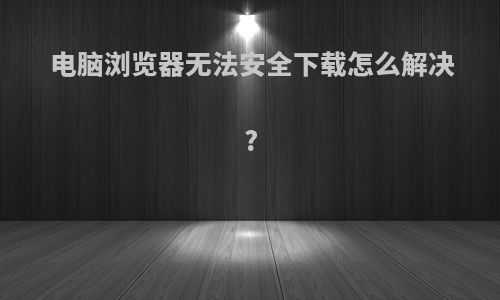 电脑浏览器无法安全下载怎么解决?