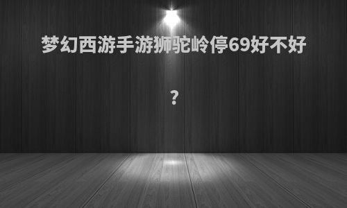 梦幻西游手游狮驼岭停69好不好?