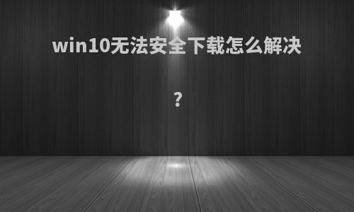 win10无法安全下载怎么解决?