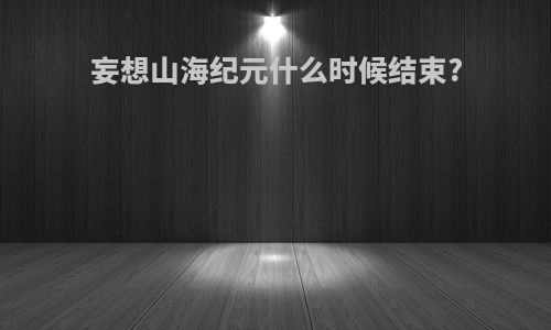 妄想山海纪元什么时候结束?