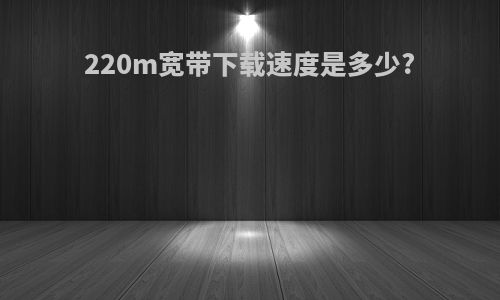 220m宽带下载速度是多少?