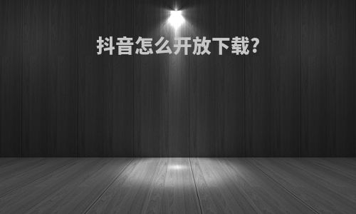 抖音怎么开放下载?