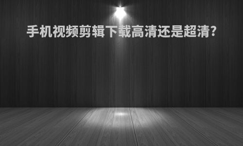 手机视频剪辑下载高清还是超清?