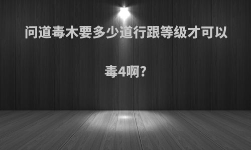 问道毒木要多少道行跟等级才可以毒4啊?