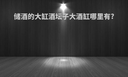 储酒的大缸酒坛子大酒缸哪里有?