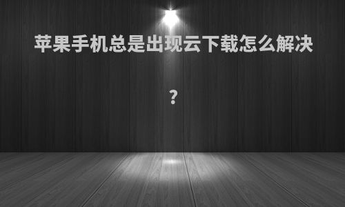 苹果手机总是出现云下载怎么解决?