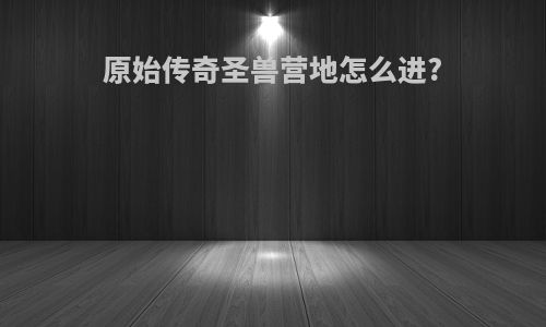 原始传奇圣兽营地怎么进?