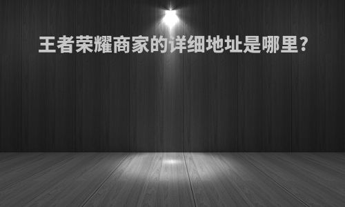王者荣耀商家的详细地址是哪里?