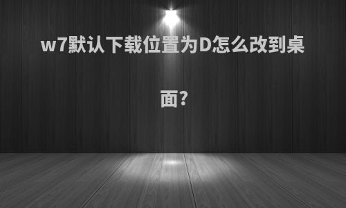 w7默认下载位置为D怎么改到桌面?