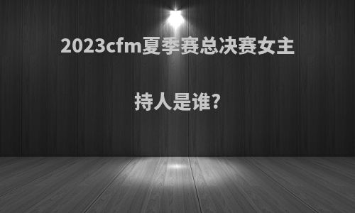 2023cfm夏季赛总决赛女主持人是谁?
