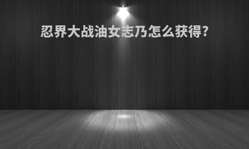 忍界大战油女志乃怎么获得?