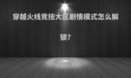 穿越火线竞技大区剧情模式怎么解锁?