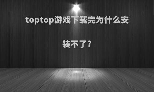 toptop游戏下载完为什么安装不了?