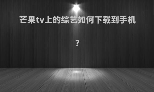 芒果tv上的综艺如何下载到手机?