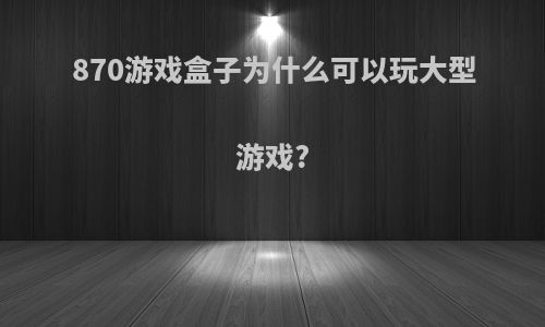 870游戏盒子为什么可以玩大型游戏?