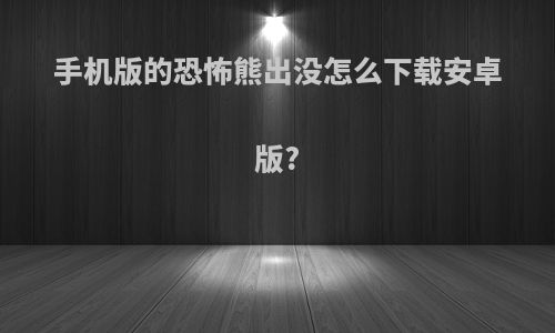 手机版的恐怖熊出没怎么下载安卓版?