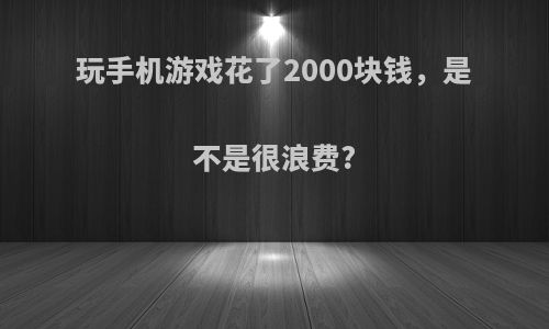 玩手机游戏花了2000块钱，是不是很浪费?