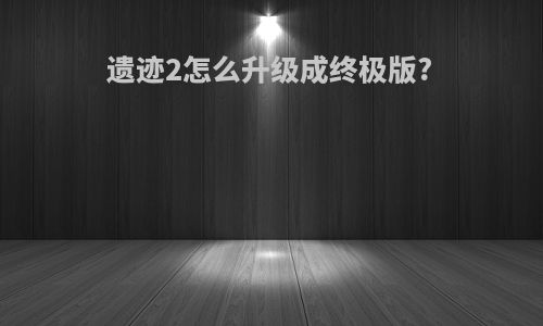 遗迹2怎么升级成终极版?