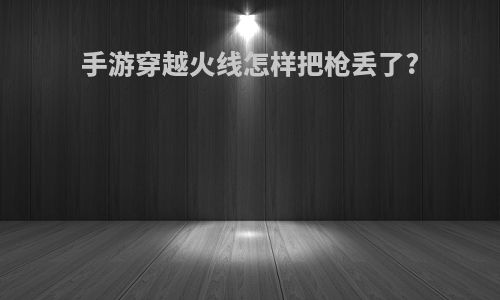 手游穿越火线怎样把枪丢了?