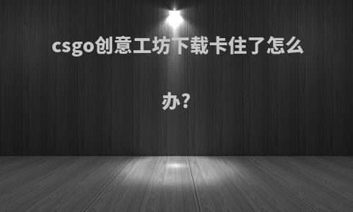 csgo创意工坊下载卡住了怎么办?