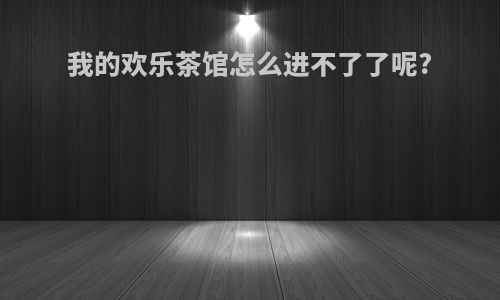 我的欢乐茶馆怎么进不了了呢?