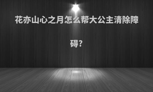 花亦山心之月怎么帮大公主清除障碍?