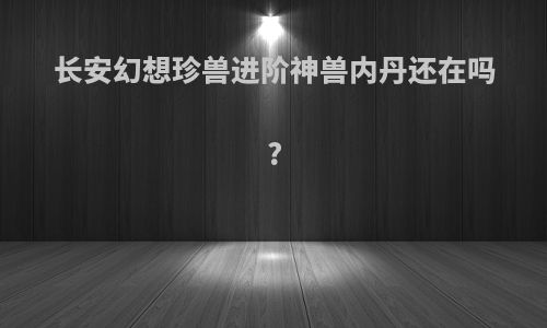 长安幻想珍兽进阶神兽内丹还在吗?