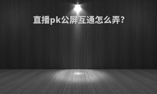 直播pk公屏互通怎么弄?