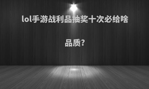 lol手游战利品抽奖十次必给啥品质?