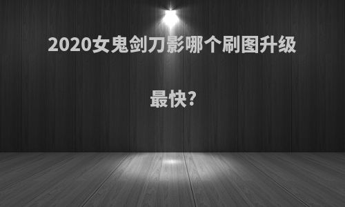 2020女鬼剑刀影哪个刷图升级最快?