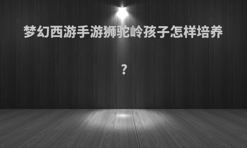 梦幻西游手游狮驼岭孩子怎样培养?