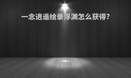 一念逍遥绘录浮渊怎么获得?