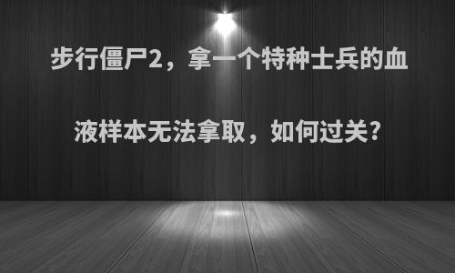 步行僵尸2，拿一个特种士兵的血液样本无法拿取，如何过关?