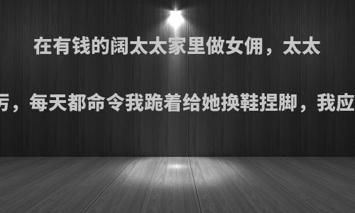 在有钱的阔太太家里做女佣，太太脾气不好，很严厉，每天都命令我跪着给她换鞋捏脚，我应该怎么讨好她呢?