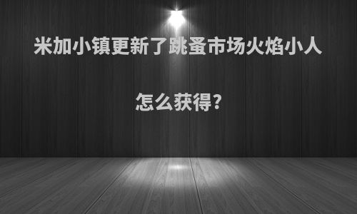 米加小镇更新了跳蚤市场火焰小人怎么获得?