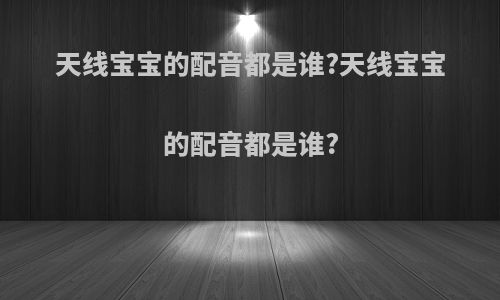 天线宝宝的配音都是谁?天线宝宝的配音都是谁?