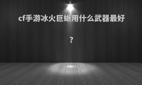 cf手游冰火巨蜥用什么武器最好?