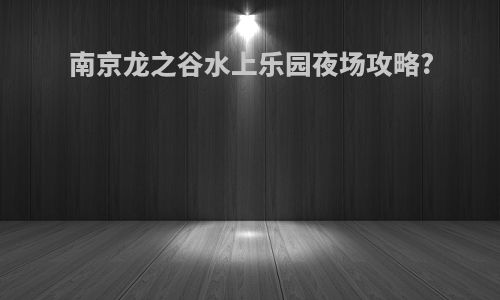 南京龙之谷水上乐园夜场攻略?