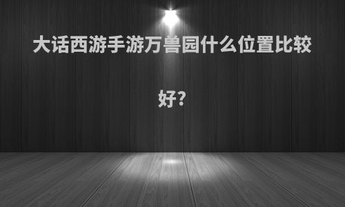 大话西游手游万兽园什么位置比较好?